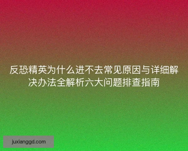 反恐精英为什么进不去常见原因与详细解决办法全解析六大问题排查指南