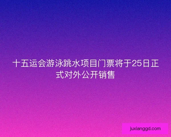 十五运会游泳跳水项目门票将于25日正式对外公开销售
