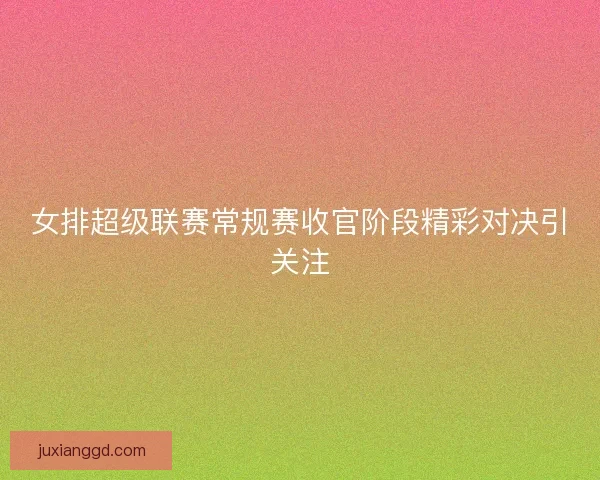 女排超级联赛常规赛收官阶段精彩对决引关注