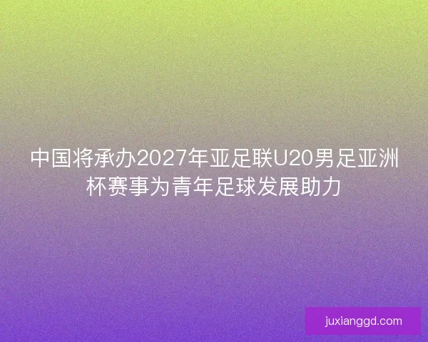 中国将承办2027年亚足联U20男足亚洲杯赛事为青年足球发展助力